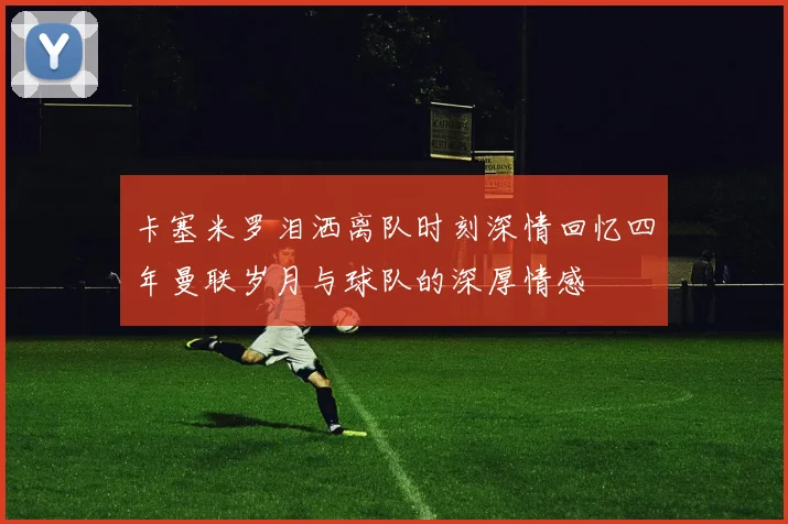 卡塞米罗泪洒离队时刻深情回忆四年曼联岁月与球队的深厚情感